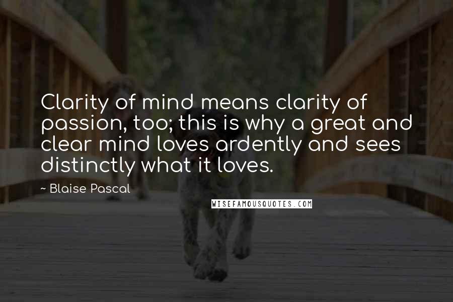 Blaise Pascal Quotes: Clarity of mind means clarity of passion, too; this is why a great and clear mind loves ardently and sees distinctly what it loves.