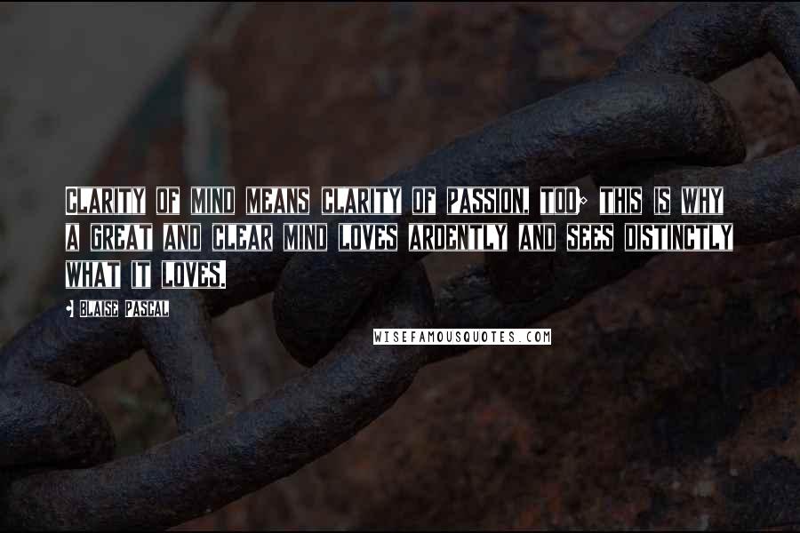 Blaise Pascal Quotes: Clarity of mind means clarity of passion, too; this is why a great and clear mind loves ardently and sees distinctly what it loves.