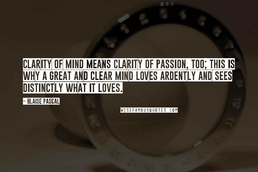 Blaise Pascal Quotes: Clarity of mind means clarity of passion, too; this is why a great and clear mind loves ardently and sees distinctly what it loves.