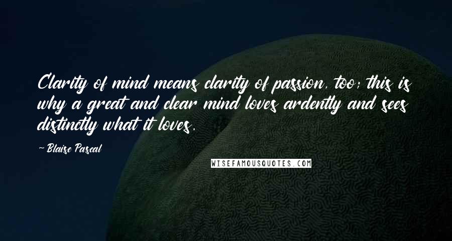 Blaise Pascal Quotes: Clarity of mind means clarity of passion, too; this is why a great and clear mind loves ardently and sees distinctly what it loves.