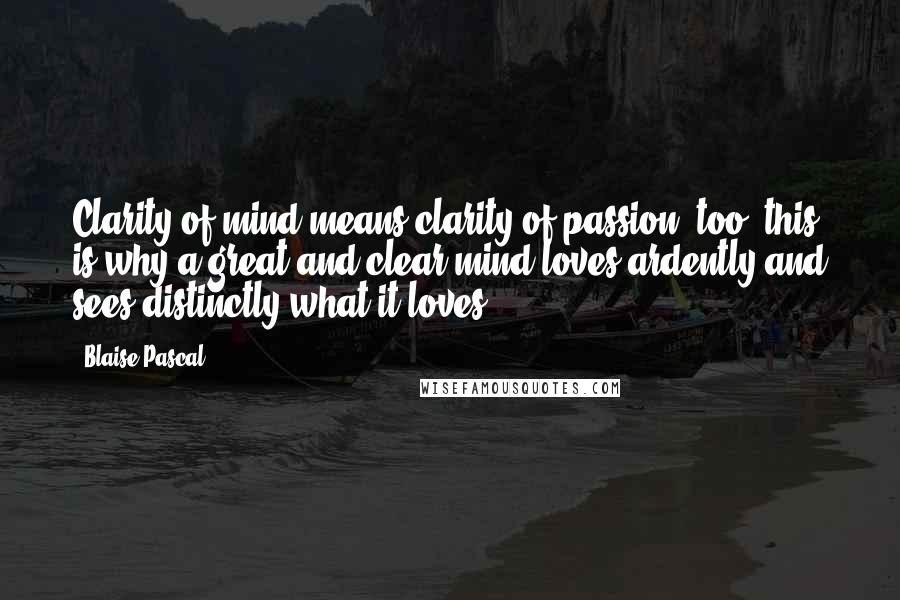 Blaise Pascal Quotes: Clarity of mind means clarity of passion, too; this is why a great and clear mind loves ardently and sees distinctly what it loves.