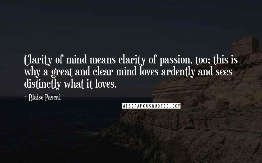 Blaise Pascal Quotes: Clarity of mind means clarity of passion, too; this is why a great and clear mind loves ardently and sees distinctly what it loves.