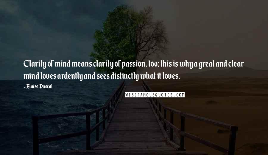 Blaise Pascal Quotes: Clarity of mind means clarity of passion, too; this is why a great and clear mind loves ardently and sees distinctly what it loves.