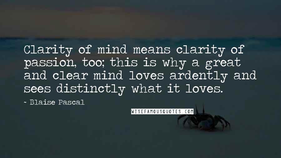 Blaise Pascal Quotes: Clarity of mind means clarity of passion, too; this is why a great and clear mind loves ardently and sees distinctly what it loves.