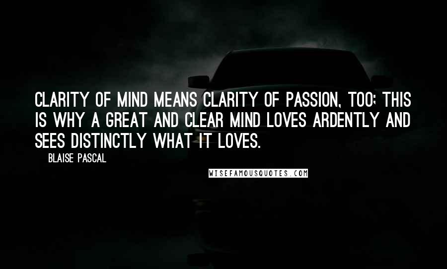 Blaise Pascal Quotes: Clarity of mind means clarity of passion, too; this is why a great and clear mind loves ardently and sees distinctly what it loves.