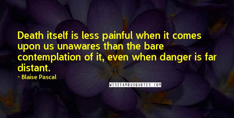 Blaise Pascal Quotes: Death itself is less painful when it comes upon us unawares than the bare contemplation of it, even when danger is far distant.