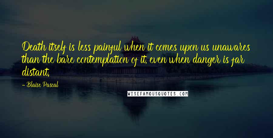 Blaise Pascal Quotes: Death itself is less painful when it comes upon us unawares than the bare contemplation of it, even when danger is far distant.