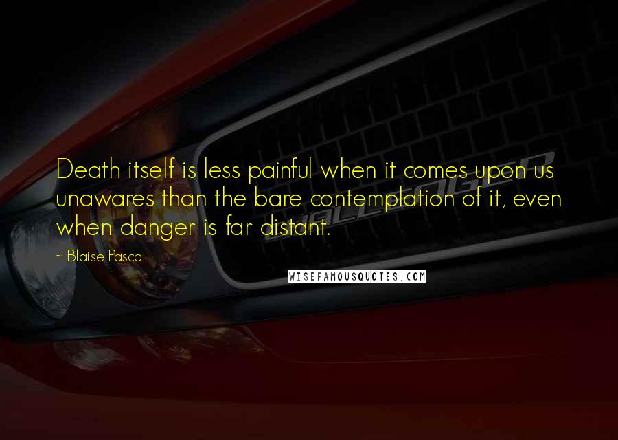 Blaise Pascal Quotes: Death itself is less painful when it comes upon us unawares than the bare contemplation of it, even when danger is far distant.