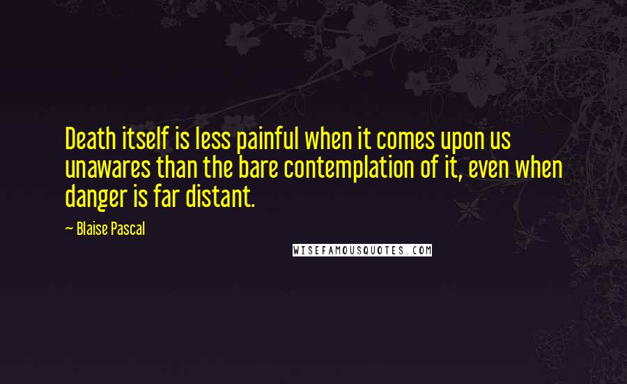 Blaise Pascal Quotes: Death itself is less painful when it comes upon us unawares than the bare contemplation of it, even when danger is far distant.