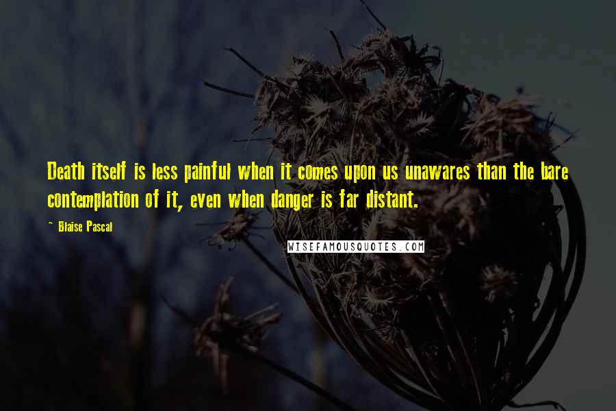 Blaise Pascal Quotes: Death itself is less painful when it comes upon us unawares than the bare contemplation of it, even when danger is far distant.