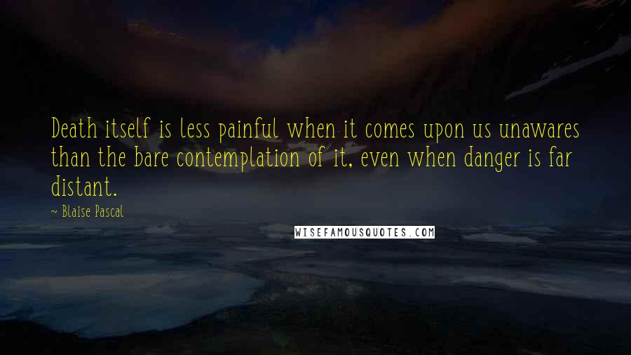 Blaise Pascal Quotes: Death itself is less painful when it comes upon us unawares than the bare contemplation of it, even when danger is far distant.