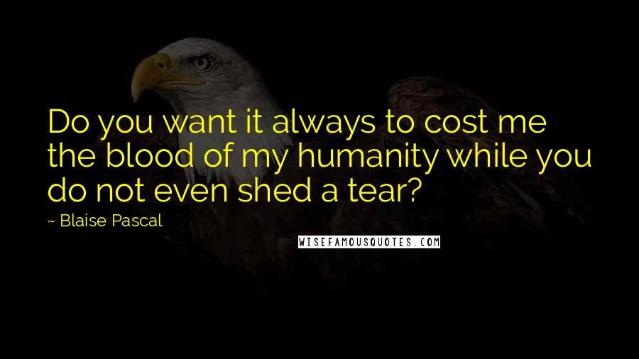 Blaise Pascal Quotes: Do you want it always to cost me the blood of my humanity while you do not even shed a tear?