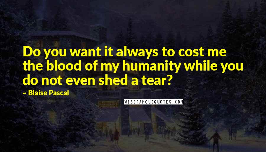 Blaise Pascal Quotes: Do you want it always to cost me the blood of my humanity while you do not even shed a tear?