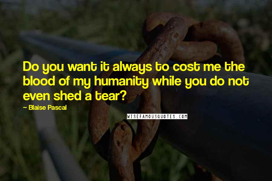 Blaise Pascal Quotes: Do you want it always to cost me the blood of my humanity while you do not even shed a tear?