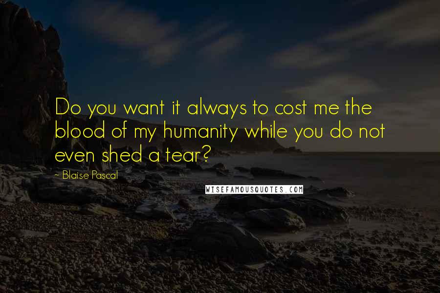 Blaise Pascal Quotes: Do you want it always to cost me the blood of my humanity while you do not even shed a tear?