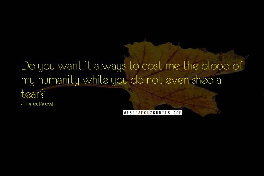 Blaise Pascal Quotes: Do you want it always to cost me the blood of my humanity while you do not even shed a tear?