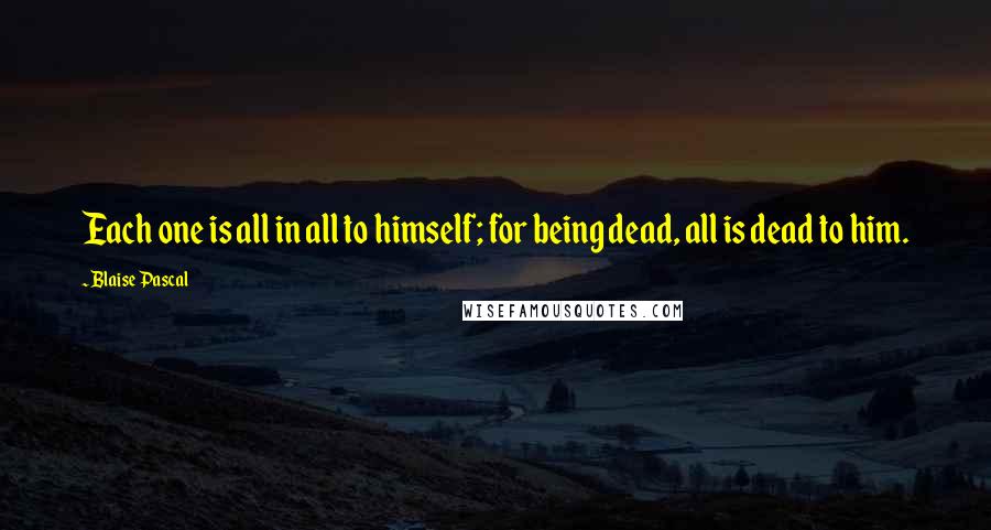 Blaise Pascal Quotes: Each one is all in all to himself; for being dead, all is dead to him.