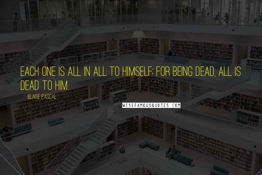 Blaise Pascal Quotes: Each one is all in all to himself; for being dead, all is dead to him.