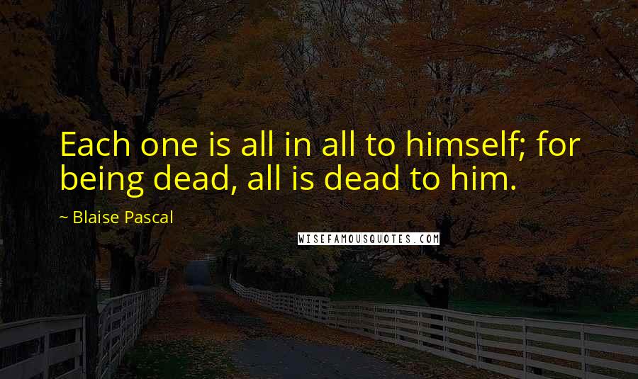 Blaise Pascal Quotes: Each one is all in all to himself; for being dead, all is dead to him.