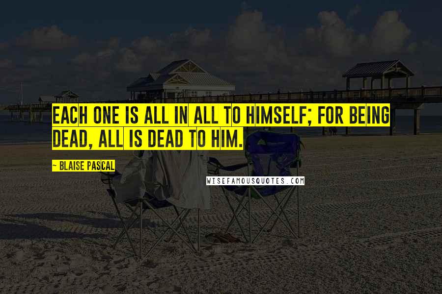 Blaise Pascal Quotes: Each one is all in all to himself; for being dead, all is dead to him.