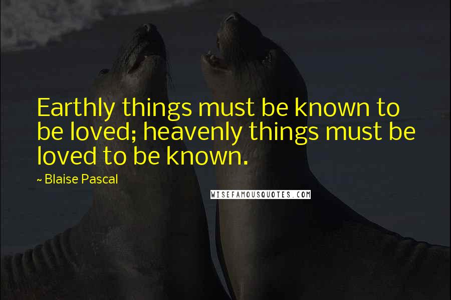 Blaise Pascal Quotes: Earthly things must be known to be loved; heavenly things must be loved to be known.