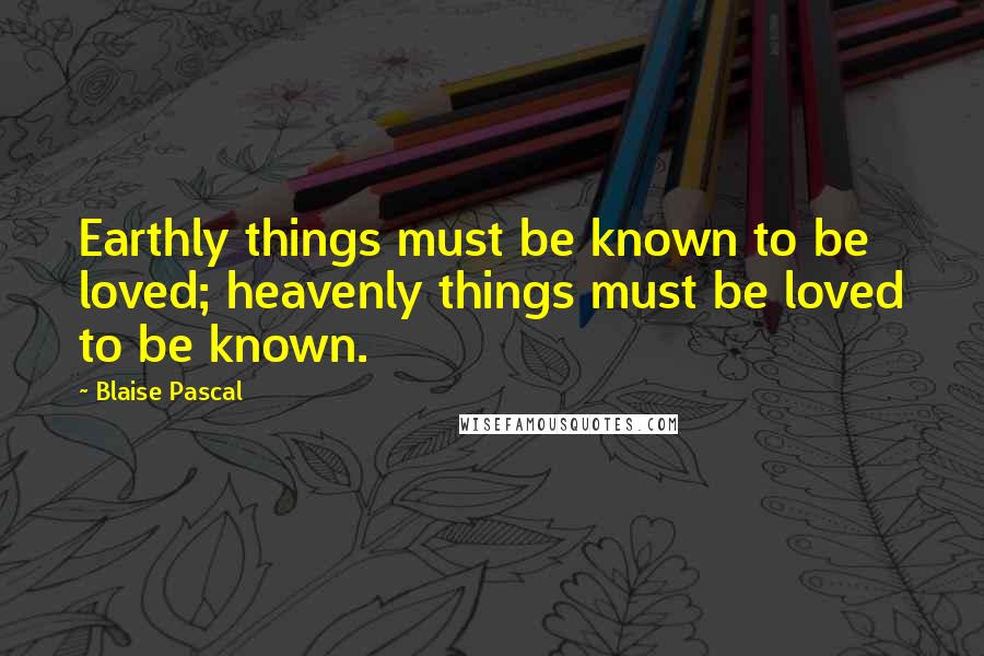 Blaise Pascal Quotes: Earthly things must be known to be loved; heavenly things must be loved to be known.