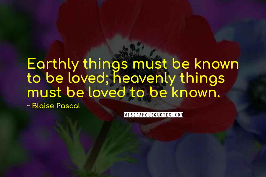 Blaise Pascal Quotes: Earthly things must be known to be loved; heavenly things must be loved to be known.