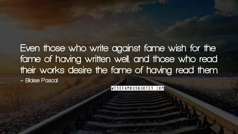 Blaise Pascal Quotes: Even those who write against fame wish for the fame of having written well, and those who read their works desire the fame of having read them.