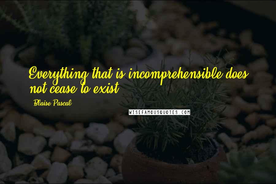 Blaise Pascal Quotes: Everything that is incomprehensible does not cease to exist.