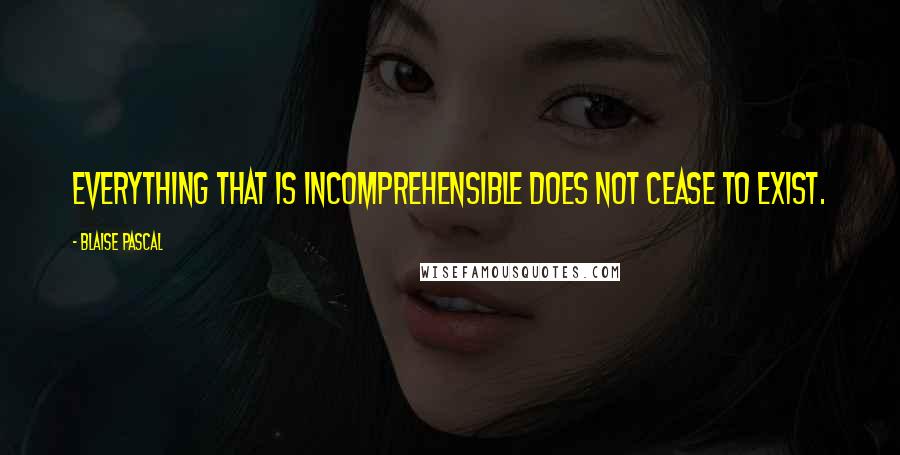 Blaise Pascal Quotes: Everything that is incomprehensible does not cease to exist.