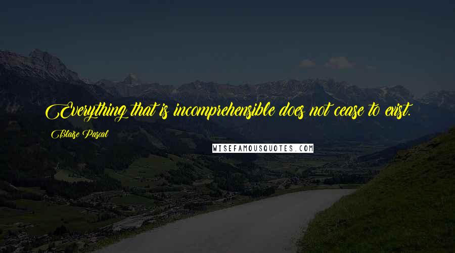 Blaise Pascal Quotes: Everything that is incomprehensible does not cease to exist.