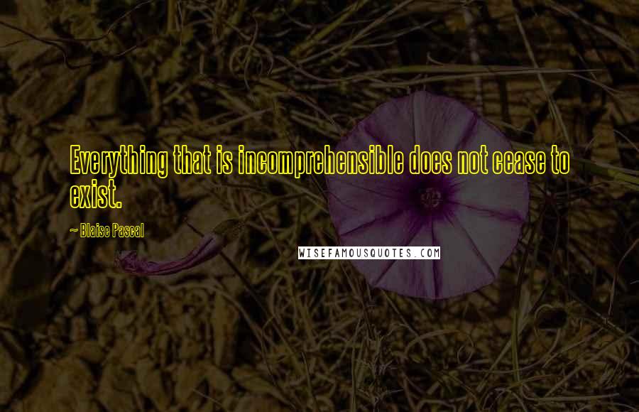 Blaise Pascal Quotes: Everything that is incomprehensible does not cease to exist.