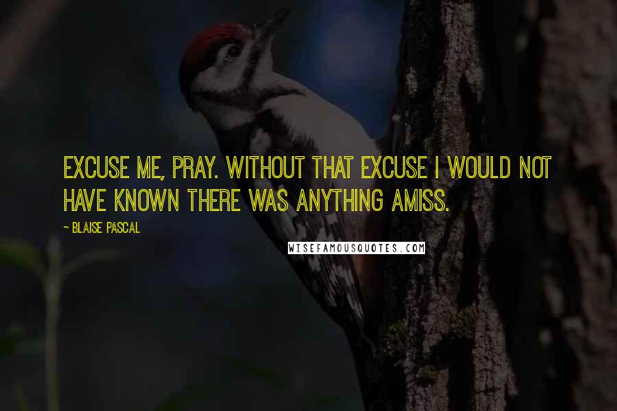 Blaise Pascal Quotes: Excuse me, pray. Without that excuse I would not have known there was anything amiss.