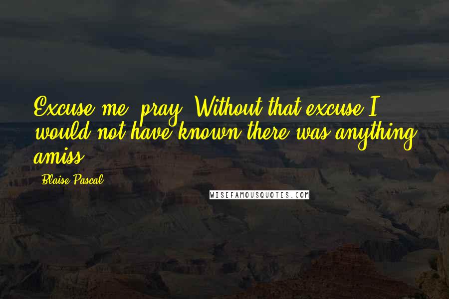 Blaise Pascal Quotes: Excuse me, pray. Without that excuse I would not have known there was anything amiss.