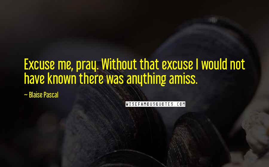 Blaise Pascal Quotes: Excuse me, pray. Without that excuse I would not have known there was anything amiss.