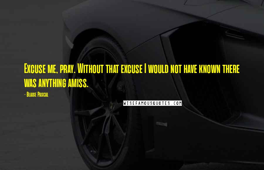 Blaise Pascal Quotes: Excuse me, pray. Without that excuse I would not have known there was anything amiss.