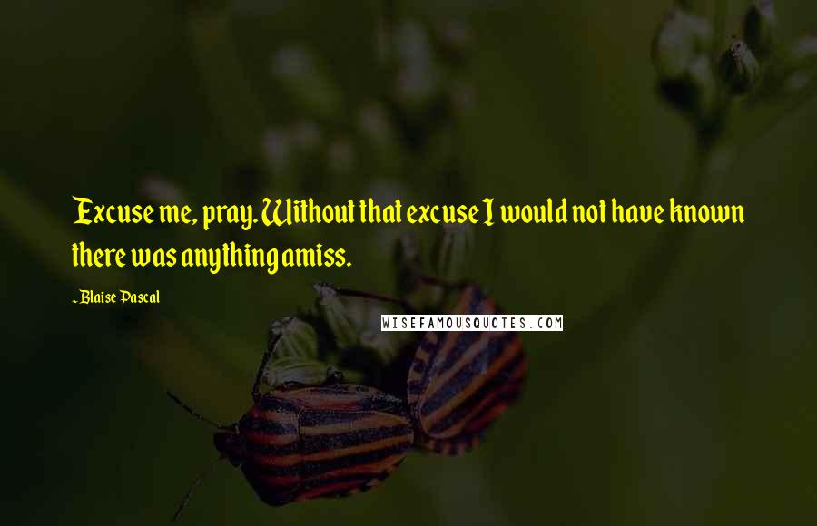 Blaise Pascal Quotes: Excuse me, pray. Without that excuse I would not have known there was anything amiss.