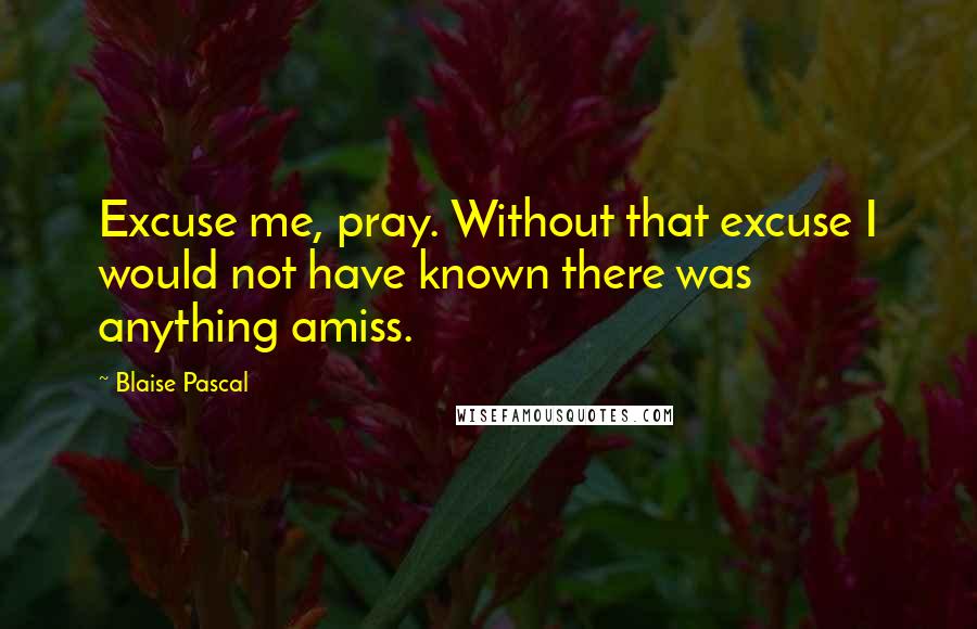 Blaise Pascal Quotes: Excuse me, pray. Without that excuse I would not have known there was anything amiss.