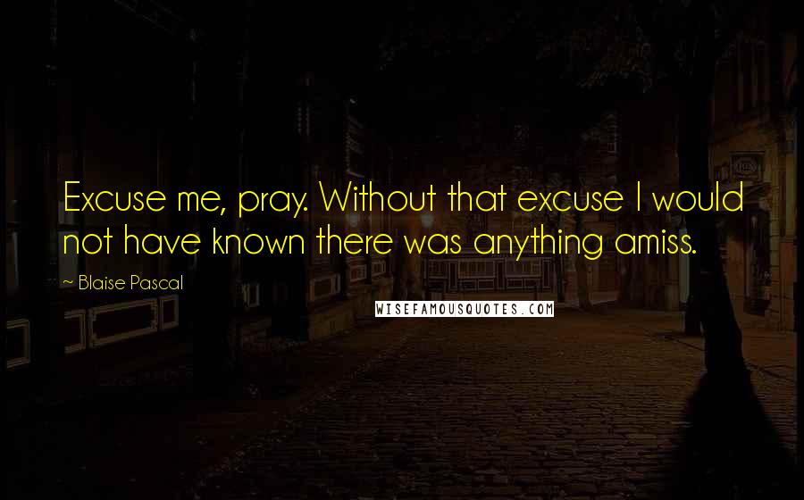 Blaise Pascal Quotes: Excuse me, pray. Without that excuse I would not have known there was anything amiss.