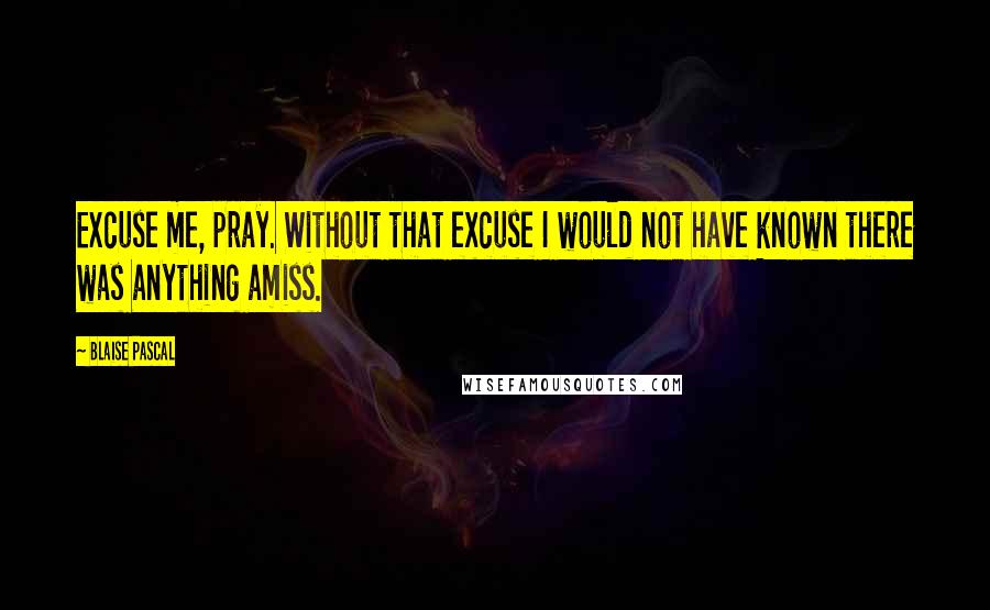 Blaise Pascal Quotes: Excuse me, pray. Without that excuse I would not have known there was anything amiss.