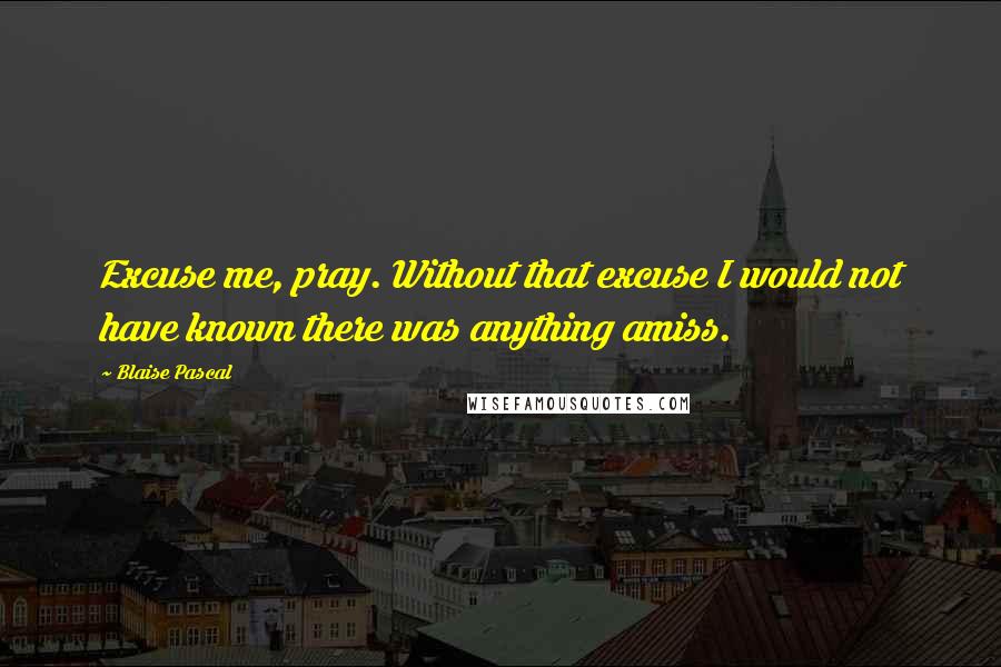 Blaise Pascal Quotes: Excuse me, pray. Without that excuse I would not have known there was anything amiss.