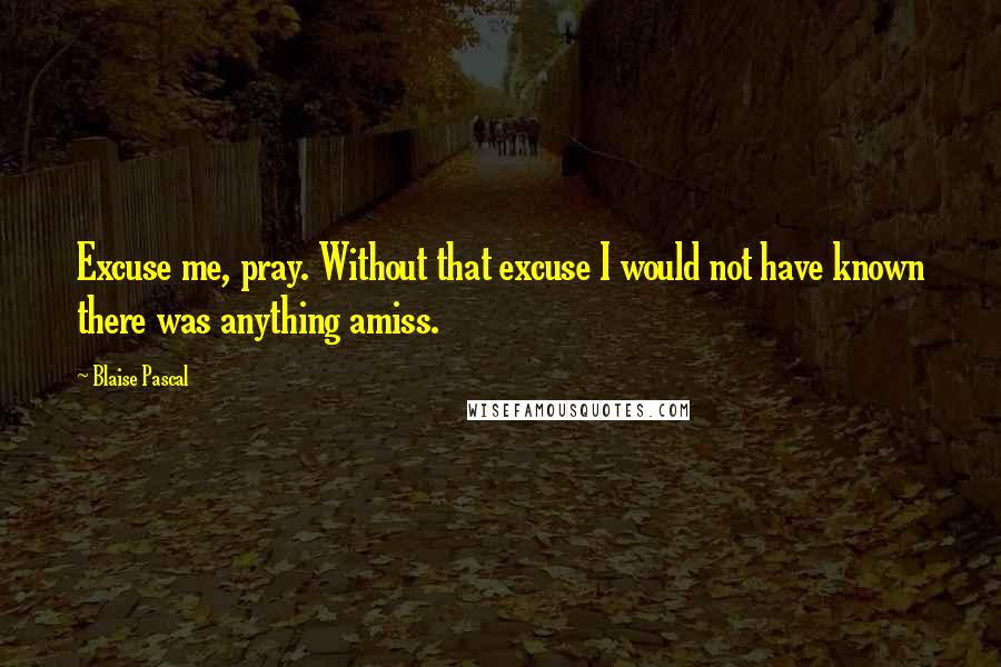 Blaise Pascal Quotes: Excuse me, pray. Without that excuse I would not have known there was anything amiss.