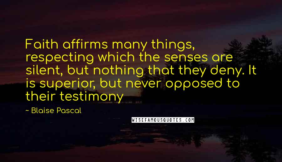 Blaise Pascal Quotes: Faith affirms many things, respecting which the senses are silent, but nothing that they deny. It is superior, but never opposed to their testimony