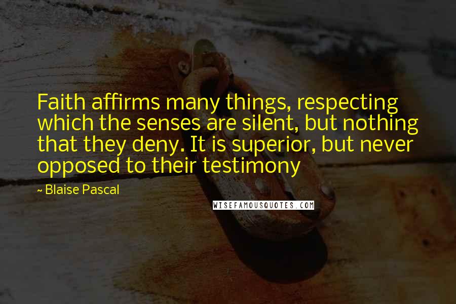 Blaise Pascal Quotes: Faith affirms many things, respecting which the senses are silent, but nothing that they deny. It is superior, but never opposed to their testimony