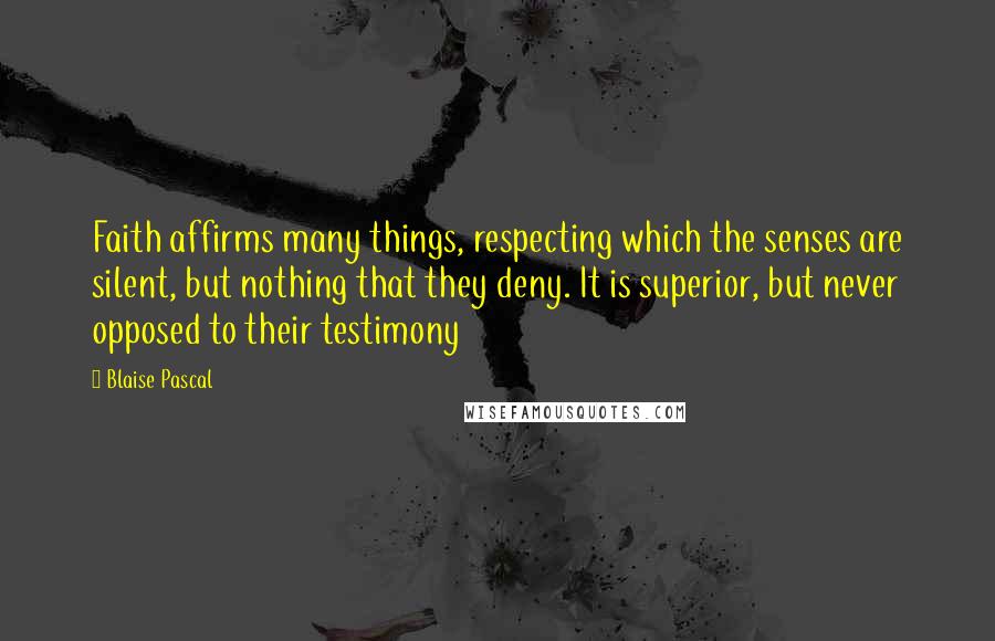 Blaise Pascal Quotes: Faith affirms many things, respecting which the senses are silent, but nothing that they deny. It is superior, but never opposed to their testimony