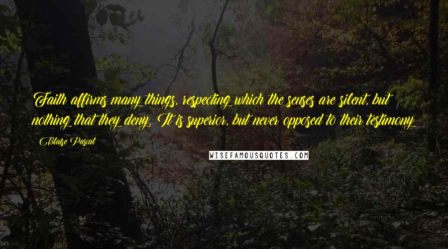 Blaise Pascal Quotes: Faith affirms many things, respecting which the senses are silent, but nothing that they deny. It is superior, but never opposed to their testimony