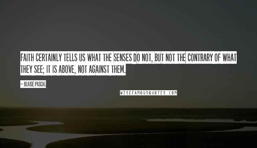 Blaise Pascal Quotes: Faith certainly tells us what the senses do not, but not the contrary of what they see; it is above, not against them.