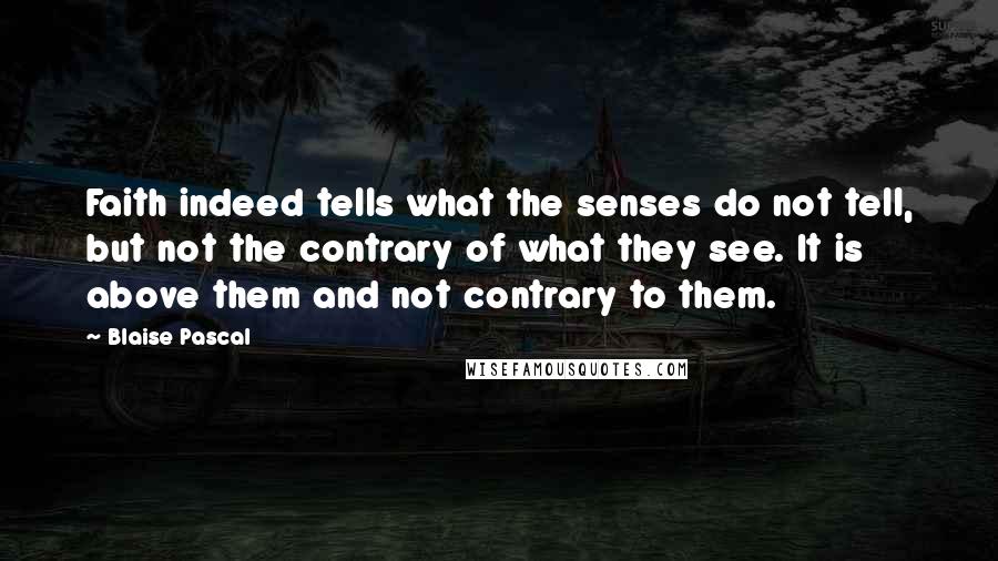 Blaise Pascal Quotes: Faith indeed tells what the senses do not tell, but not the contrary of what they see. It is above them and not contrary to them.