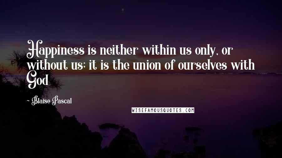 Blaise Pascal Quotes: Happiness is neither within us only, or without us; it is the union of ourselves with God