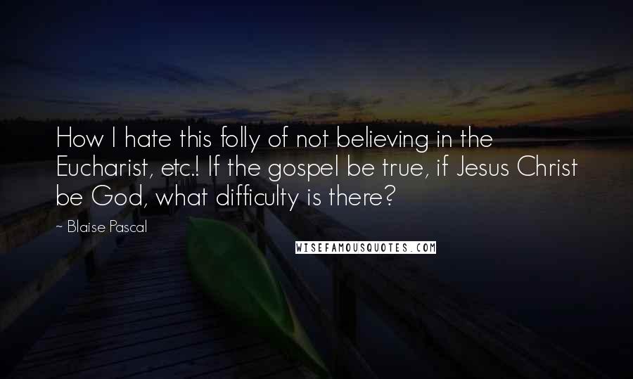 Blaise Pascal Quotes: How I hate this folly of not believing in the Eucharist, etc.! If the gospel be true, if Jesus Christ be God, what difficulty is there?